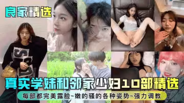 良家精選真實學妹和鄰家少婦10部精選每部都完美露臉嫩的騷的各種姿勢強力調教