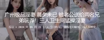 廣州極品淫妻，晨夕u已，被老公送給兩名兄弟玩弄！三人衛生間猛操淫妻