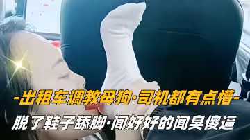 【SM調教】計程車調教母狗，司機都有點懵，脫了鞋子舔腳