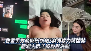 背著男友頻繁出軌被SM調教為精盆器 圓潤大奶子被顏射滿臉
