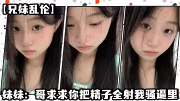 【兄妹亂倫】妹妹：哥求求你把精子全射我騷逼里