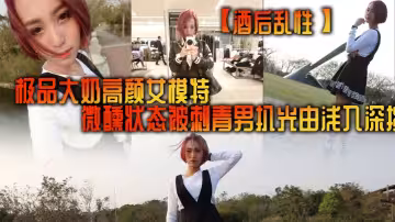 【酒後亂性】極品大奶高顏女模特，微醺狀態被刺青男扒光由淺入深挑逗啪啪，無套多個體位美女來感覺