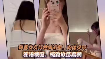 背著女友與她倆閨蜜，肉體交織淫語挑逗，極致放蕩高潮