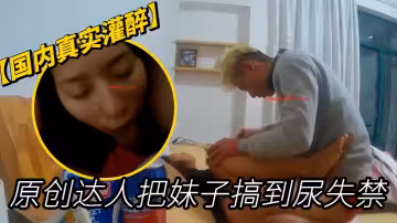【國內真實灌醉】原創達人把妹子搞到尿失禁