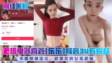 老闆電器高管[樂樂]抖音34萬粉絲！不雅視頻流出，越漂亮的女孩越騷