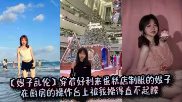 【嫂子亂倫】穿著好利來蛋糕店制服的嫂子在廚房的操作台上被我操得直不起腰