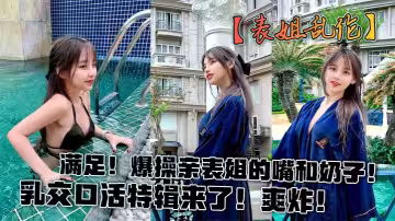 【表姐亂倫】滿足！爆操親表姐的嘴和奶子！乳交口活特輯來了！爽炸！