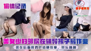 【偷情記錄】美女少婦鄰居在輔導孩子寫作業，我在後面用雞巴給她按摩，其樂融融！