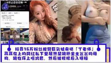 抖音16萬粉絲肥臀巨乳健身婊「丁老師」平日高高在上的網紅私下裡居然是跪舔金主爸爸的母狗，跪在床上嘬爸爸的雞巴，然後被狠狠後入爆操