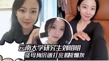雲南大學研究生劉明明 騷母狗沉迷打屁股接煙灰，被男友操得哇哇叫 享受被羞辱的快感