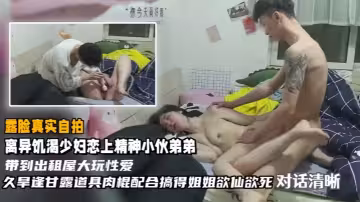 【真實自拍】離異饑渴少婦戀上精神小伙弟弟帶到出租屋大玩性愛，久旱逢甘露道具肉棍配合搞得姐姐欲仙欲死，對話清晰