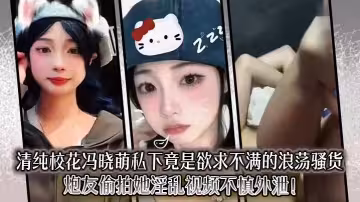 清純校花馮曉萌私下竟是欲求不滿的浪蕩騷貨，炮友偷拍她淫亂視頻不慎外泄！
