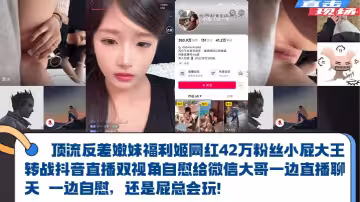 頂流反差嫩妹福利姬【網紅42萬粉絲小屁大王】轉戰抖音直播雙視角自慰給微信大哥一邊直播聊天 一邊自慰，還是屁總會玩！