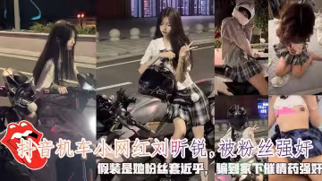 抖音機車小網紅劉昕銳,被粉絲強姦，假裝是她粉絲套近乎，騙到家下催情藥強姦。