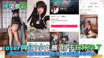 coser網紅[小九醬]終於玩懷孕了！早期各種無套性愛私拍流出！抖音微博號全部爆出