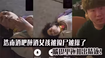 浩南酒吧醉酒女孩被撿屍被操了。嘴巴里還扣出精液！