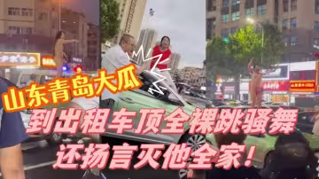 山東青島大瓜！小仙女因與計程車司機發生爭執 便到計程車頂全裸跳騷舞還揚言滅他全家！