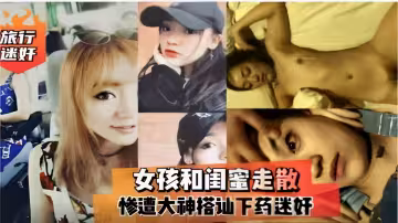 旅行迷奸女孩和閨蜜走散慘遭大神搭訕下藥迷奸