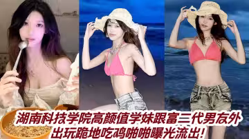 湖南科技學院高顏值學妹跟富二代男友外出玩跪地吃雞啪啪曝光流出！