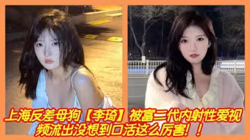 上海反差母狗【李琦】被富二代內射性愛視頻流出沒想到口活這麼厲害！！