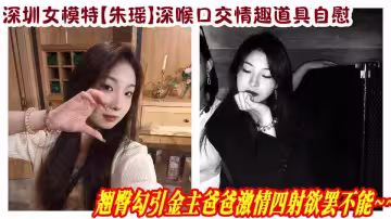 深圳女模特【朱瑤】深喉口交情趣道具自慰，翹臀勾引金主爸爸激情四射欲罷不能~~