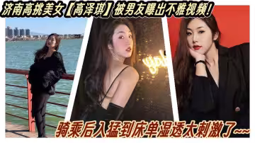 濟南高挑美女【高澤琪】被男友曝出不雅視頻！騎乘後入猛到床單濕透太刺激了~~