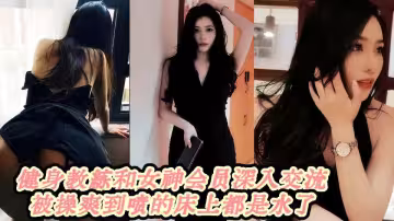 健身教練和女神會員深入交流被操爽到噴的床上都是水了