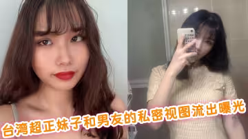 台灣超正妹子和男友的私密視圖流出曝光！！