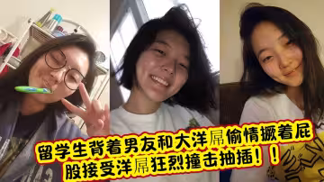 留學生背著男友和大洋屌偷情撅著屁股接受洋屌狂烈撞擊抽插！！