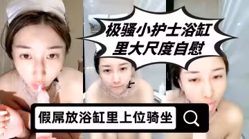極騷小護士浴缸里大尺度自慰，假屌放浴缸里上位騎坐，特寫圓潤屁股套弄，張開雙腿快速抽插