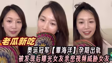 【老瓜新吃】奧運冠軍【覃海洋】孕期出軌被發現後曝光女友親密視頻威脅女友