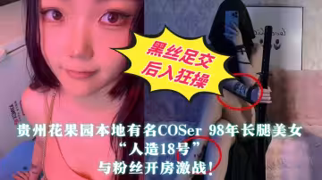 【全程高能】貴州花果園本地有名COSer 98年長腿美女【人造18號】與粉絲開房激戰！黑絲足交後入狂操