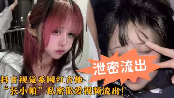 抖音視覺系網紅吉他【張小帕】私密做愛視頻流出！巨乳蜜桃臀大尺度擼管口交 炮機狂插呻吟不斷~