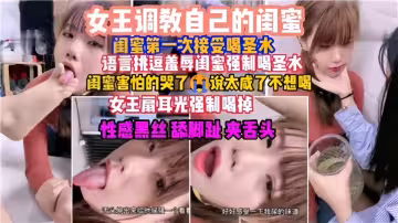 女王调教自己的闺蜜，闺蜜第1次接受喝圣水！语言挑逗羞辱闺蜜强制喝圣水