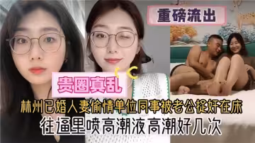 貴圈真亂了【重磅流出】林州已婚人妻偷情單位同事被老公捉姦在床！往逼里噴高潮液高潮好幾次