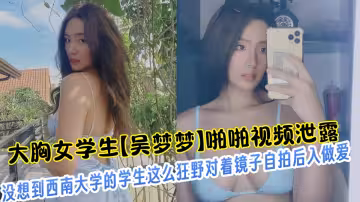 大胸女學生【吳夢夢】啪啪視頻泄露！！沒想到西南大學的學生這麼狂野對著鏡子自拍後入做愛！！