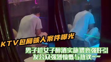 KTV包廂駭人案件曝光！！男子趁女子醉酒實施猥褻強姦引發公眾強烈憤慨與熱議~~