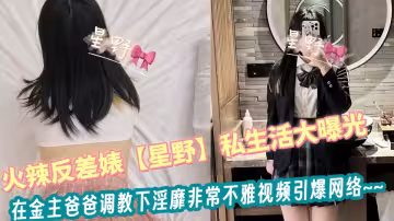 火辣反差婊【星野】私生活大曝光！在金主爸爸调教下淫靡非常不雅视频引爆网络~~