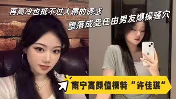 南寧高顏值模特【許佳琪】性愛視頻流出！再高冷也抵不過大屌的誘惑，墮落成受任由男友爆操騷穴