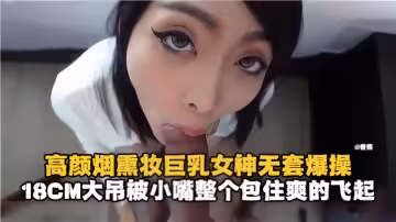 高顏煙燻妝巨乳女神無套爆操，18CM大屌被小嘴整個包住爽的飛起！