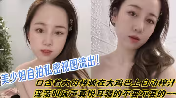 美少婦自拍私密視圖流出！口含著大肉棒騎在大雞巴上自動榨汁淫蕩叫床聲真悅耳，騷的不要不要的~~