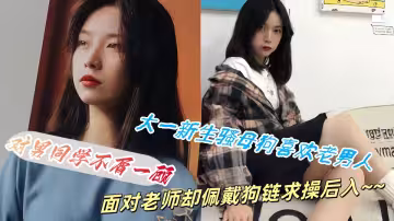 【吃瓜】大一新生騷母狗喜歡老男人，對男同學不屑一顧面對老師卻佩戴狗鏈求操後入~~