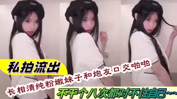 私拍流出！長相清純粉嫩妹子和炮友口交啪啪不幹個八次都對不住自己~~