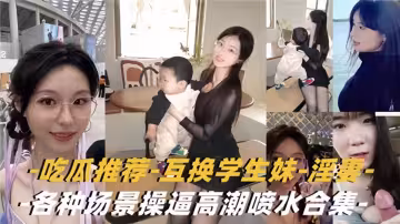 吃瓜推薦！！互換學生妹-淫妻-各種場景操逼高潮噴水合集