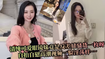 清純可愛眼鏡妹竟是反差婊騷貨一枚呀，自拍自慰高潮視頻一臉淫蕩樣~~
