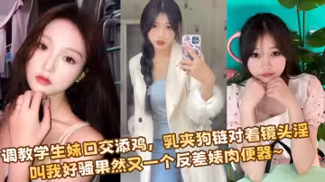 調教學生妹口交添雞，乳夾狗鏈對著鏡頭淫叫我好騷果然又一個反差婊肉便器~