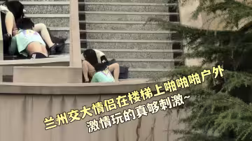 蘭州交大情侶在樓梯上啪啪啪戶外激情玩的真夠刺激~