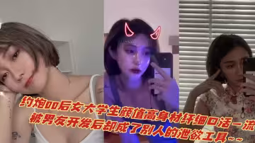 約炮00後女大學生顏值高身材纖細口活一流，被男友開發後卻成了別人的洩慾工具~~