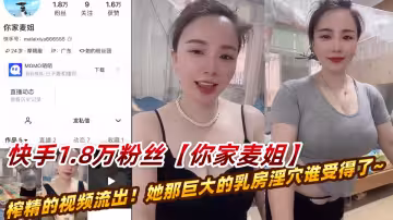快手1.8萬粉絲大奶騷妻【你家麥姐】瘋狂榨精的視頻流出！她那巨大的乳房淫穴誰受得了~