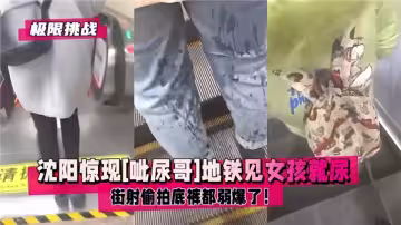瀋陽驚現【呲尿哥】地鐵見女孩就尿！街射偷怕底褲都弱爆了！